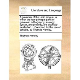 A Grammar of the Latin Tongue: In Which the Four Principal Parts of Grammar, Orthography, Analogy, Syntax, and Prosody, Are Distinctly Treated Of: . - Thomas Huntley