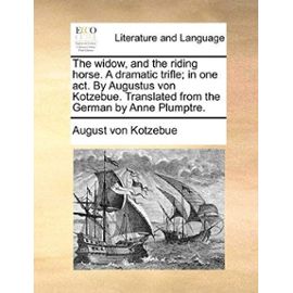 The Widow, and the Riding Horse. a Dramatic Trifle; In One Act. by Augustus Von Kotzebue. Translated from the German by Anne Plumptre. - August Von Kotzebue