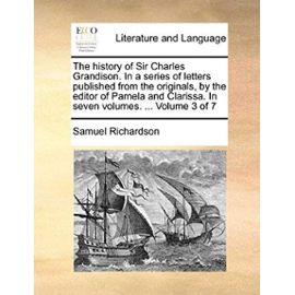 The History of Sir Charles Grandison. in a Series of Letters Published from the Originals, by the Editor of Pamela and Clarissa. in Seven Volumes. ... - Samuel Richardson