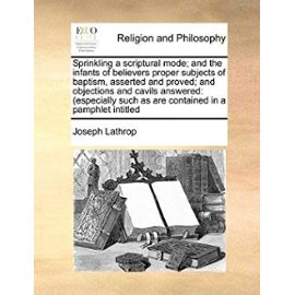 Sprinkling a Scriptural Mode; And the Infants of Believers Proper Subjects of Baptism, Asserted and Proved; And Objections and Cavils Answered: Especi - Joseph Lathrop