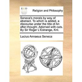 Seneca's Morals by Way of Abstract. to Which Is Added, a Discourse Under the Title of an After-Thought. Adorned with Cuts. by Sir Roger L'Estrange, Kn - Lucius Annaeus Seneca