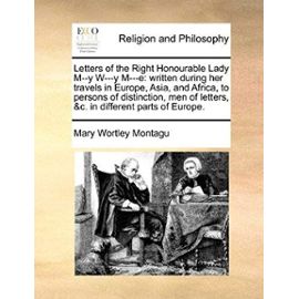 Letters of the Right Honourable Lady M-Y W-Y M-E: Written During Her Travels in Europe, Asia, and Africa, to Persons of Distinction, Men of Letters, C. in Different Parts of Europe. - Montagu Lady Lad, Mary Wortley