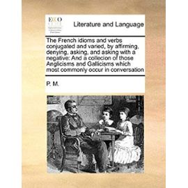 The French Idioms and Verbs Conjugated and Varied, by Affirming, Denying, Asking, and Asking with a Negative: And a Collecion of Those Anglicisms and - P. M