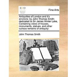 Antiquities of London and It's Environs: By John Thomas Smith: Dedicated to Sir James Winter Lake, Containing Views of Houses, Monuments, Statues, and - John Thomas, Ii Smith