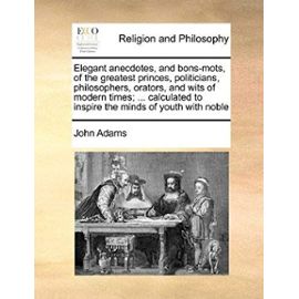 Elegant Anecdotes, and Bons-Mots, of the Greatest Princes, Politicians, Philosophers, Orators, and Wits of Modern Times; ... Calculated to Inspire the - Adams John