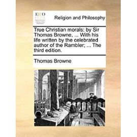 True Christian Morals: By Sir Thomas Browne, ... with His Life Written by the Celebrated Author of the Rambler; ... the Third Edition. - Thomas Browne