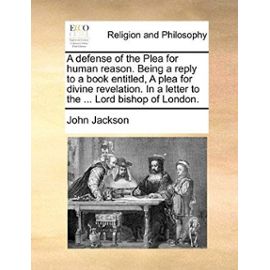 A Defense of the Plea for Human Reason. Being a Reply to a Book Entitled, a Plea for Divine Revelation. in a Letter to the ... Lord Bishop of London - John Jackson