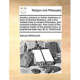 Another Witness! or Further Testimony in Favor of Richard Brothers: With a Few Modest Hints to Modern Pharisees, and Reverend Unbelievers. Also Some o - Samuel Whitchurch