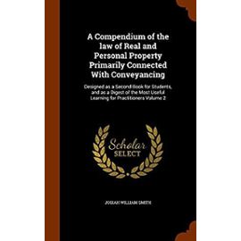 A Compendium of the Law of Real and Personal Property Primarily Connected with Conveyancing: Designed as a Second Book for Students, and as a Digest ... Useful Learning for Practitioners Volume 2 - Smith, Josiah William