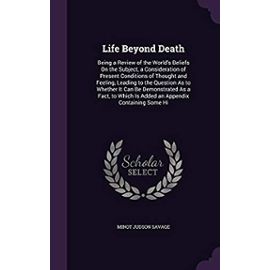 Life Beyond Death: Being a Review of the World's Beliefs on the Subject, a Consideration of Present Conditions of Thought and Feeling, Leading to the ... Which Is Added an Appendix Containing Some Hi - Savage, Minot Judson