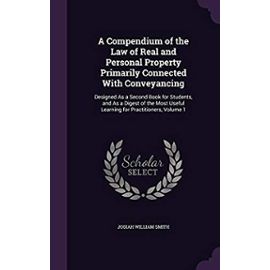 A Compendium of the Law of Real and Personal Property Primarily Connected with Conveyancing: Designed as a Second Book for Students, and as a Digest ... Useful Learning for Practitioners, Volume 1 - Smith, Josiah William