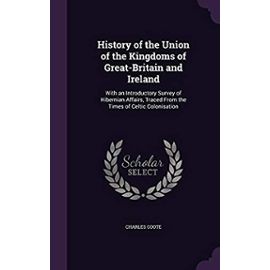 History of the Union of the Kingdoms of Great-Britain and Ireland: With an Introductory Survey of Hibernian Affairs, Traced from the Times of Celtic Colonisation - Coote, Charles