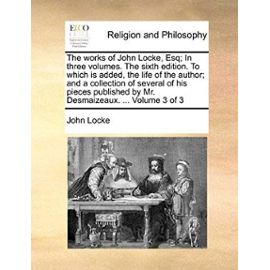 The Works of John Locke, Esq; In Three Volumes. the Sixth Edition. to Which Is Added, the Life of the Author; And a Collection of Several of His Piece - John Locke
