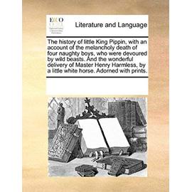The History of Little King Pippin, with an Account of the Melancholy Death of Four Naughty Boys, Who Were Devoured by Wild Beasts. and the Wonderful D - Multiple Contributors