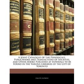 A Joint Catalogue of the Periodicals, Publications and Transactions of Societies, and Other Books Published at Intervals to Be Found in the Various Libraries of the City of Toronto - Andrews, Grace K