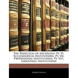 The Principles of Sociology: PT. VI. Ecclesiastical Institutions. PT. VII. Professional Institutions. PT. VIII. Industrial Institutions - Herbert Spencer
