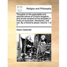 Thoughts on the Peaceable and Spiritual Nature of Christ's Kingdom, and on the Conduct of His Disciples in Times of Revolution, Bloodshed, and War. by a Friend to Peace Volume 1 of 1 - Callander, Adam