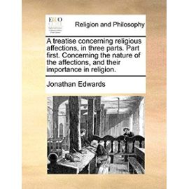A Treatise Concerning Religious Affections, in Three Parts. Part First. Concerning the Nature of the Affections, and Their Importance in Religion - Jonathan Edwards