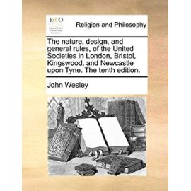 The Nature, Design, and General Rules, of the United Societies in London, Bristol, Kingswood, and Newcastle Upon Tyne. the Tenth Edition. - John Wesley