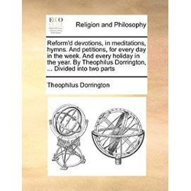 Reform'd Devotions, in Meditations, Hymns. and Petitions, for Every Day in the Week. and Every Holiday in the Year. by Theophilus Dorrington, ... Divi - Theophilus Dorrington
