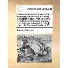 A Dissertation on the Causes of the Difficulties, Which Occur, in Learning the English Tongue. with a Scheme for Publishing an English Grammar and D - Thomas Sheridan