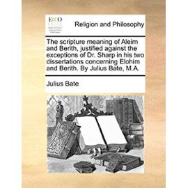The Scripture Meaning of Aleim and Berith, Justified Against the Exceptions of Dr. Sharp in His Two Dissertations Concerning Elohim and Berith. by Jul - Julius Bate