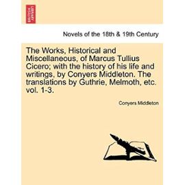 The Works, Historical and Miscellaneous, of Marcus Tullius Cicero; With the History of His Life and Writings, by Conyers Middleton. the Translations by Guthrie, Melmoth, Etc. Vol. 1-3. Vol. I - Middleton, Conyers
