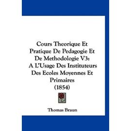 Cours Theorique Et Pratique de Pedagogie Et de Methodologie V3: A L'Usage Des Instituteurs Des Ecoles Moyennes Et Primaires (1854) - Thomas Braun Dip