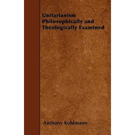 Unitarianism Philosophically and Theologically Examined - Anthony Kohlmann