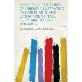 Memoirs of the Dukes of Urbino, Illustrating the Arms, Arts, and Literature of Italy, from 1440 to 1630 Volume 3 - James Dennistoun