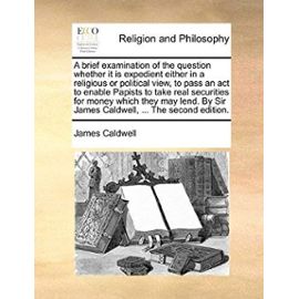 A brief examination of the question whether it is expedient either in a religious or political view, to pass an act to enable Papists to take real ... Sir James Caldwell, ... The second edition. - Caldwell, James