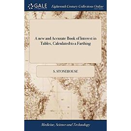 A new and Accurate Book of Interest in Tables, Calculated to a Farthing: At 2 12, 3, 3 12, 4, 5, 6, 7 and 8 per Cent. The Second Edition, With Additions. By Samuel Stonehouse, To Which is Annex'd, - Stonehouse, S.