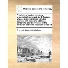 Principles of modern chemistry, systematically arranged, by Dr Frederic Charles Gren, Translated from the German: with notes and additions, ... and some necessary tables v 1 Volume 1 of 2 - Friedrich Albrecht Carl Gren
