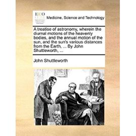 A treatise of astronomy, wherein the diurnal motions of the heavenly bodies, and the annual motion of the sun, and the sun's various distances from the Earth, ... By John Shuttleworth, ... - John Shuttleworth