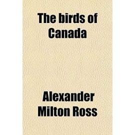 The Birds of Canada; With Descriptions of Their Habits, Food, Nests, Eggs, Times of Arrival and Departure - Alexander Milton Ross