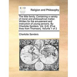 The Little Family. Containing a Variety of Moral and Philosophical Matter. Written for the Amusement and Instruction of Young Persons. by Charlotte Sa - Charlotte Sanders