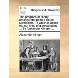 The Progress of Liberty, Amongst the People Called Methodists. to Which Is Added, the Out-Lines of a Constitution. ... by Alexander Kilham, ... - Alexander Kilham