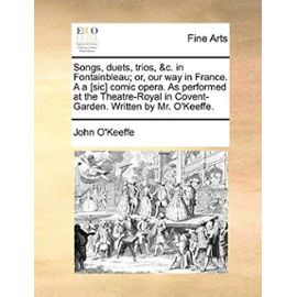 Songs, Duets, Trios, &C. in Fontainbleau; Or, Our Way in France. A A [Sic] Comic Opera. as Performed at the Theatre-Royal in Covent-Garden. Written by - John O'keeffe