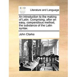 An Introduction to the Making of Latin. Comprising, After an Easy, Compendious Method, the Substance of the Latin Syntax. - John Clarke