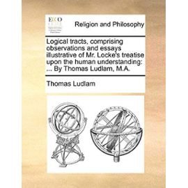 Logical Tracts, Comprising Observations and Essays Illustrative of Mr. Locke's Treatise Upon the Human Understanding: By Thomas Ludlam, M.A. - Thomas Ludlam