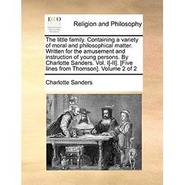 The Little Family. Containing a Variety of Moral and Philosophical Matter. Written for the Amusement and Instruction of Young Persons. by Charlotte Sa - Charlotte Sanders