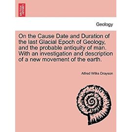 On the Cause Date and Duration of the Last Glacial Epoch of Geology, and the Probable Antiquity of Man. with an Investigation and Description of a New Movement of the Earth. - Drayson, Alfred Wilkes