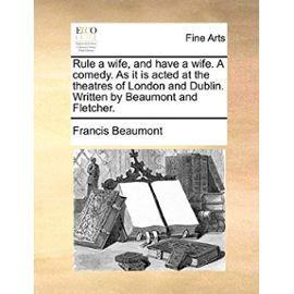 Rule a Wife, and Have a Wife. a Comedy. as It Is Acted at the Theatres of London and Dublin. Written by Beaumont and Fletcher. - Francis Beaumont