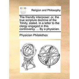 The Friendly Interposer: Or, the True Scripture Doctrine of the Trinity, Stated. in a Letter to the Clergy Engaged in This Controversy. ... by - Physician Philalethes
