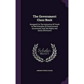 The Government Class Book: Designed for the Instruction of Youth in the Principles of Constitutional Government, and the Rights and Duties of Citizens - Andrew White Young