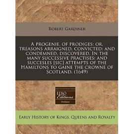 A progenie, of prodiges: or, treasons arraigned, convicted: and condemned, discovered. In the many successive practises: and succesles [sic] attempts ... to gaine the crowne of Scotland. (1649) - Robert Gardiner