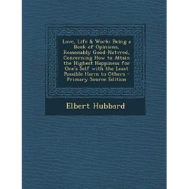 Love, Life & Work: Being a Book of Opinions, Reasonably Good-Natvred, Concerning How to Attain the Highest Happiness for One's Self with the Least Possible Harm to Others - Elbert Hubbard