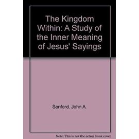 The Kingdom Within: A Study of the Inner Meaning of Jesus' Sayings - Sanford, John A.