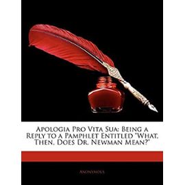 Apologia Pro Vita Sua: Being a Reply to a Pamphlet Entitled What, Then, Does Dr. Newman Mean? - Unknown