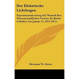 Der Elektrische Lichtbogen: Experimentalvortrag Auf Wunsch Des Wissenschaftlichen Vereins Xu Berlin Gehalten Am Januar 11, 1911 (1911) - Hermann Th Simon
